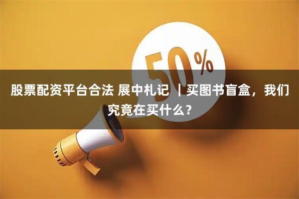 股票配资平台合法 展中札记 ｜买图书盲盒，我们究竟在买什么？