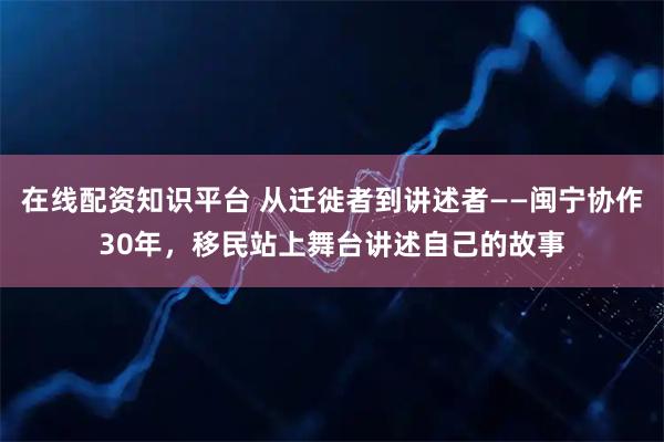 在线配资知识平台 从迁徙者到讲述者——闽宁协作30年，移民站上舞台讲述自己的故事